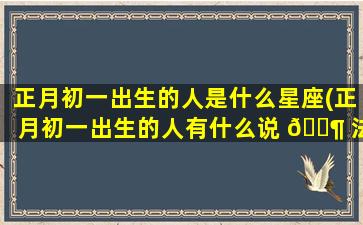 正月初一出生的人是什么星座(正月初一出生的人有什么说 🐶 法)